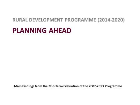 PLANNING AHEAD RURAL DEVELOPMENT PROGRAMME (2014-2020) Main Findings from the Mid-Term Evaluation of the 2007-2013 Programme.