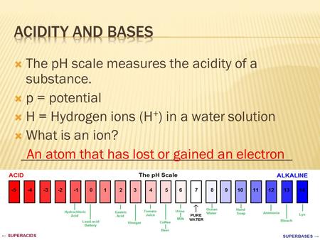  The pH scale measures the acidity of a substance.  p = potential  H = Hydrogen ions (H + ) in a water solution  What is an ion? ______________________________________.