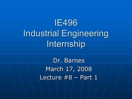 IE496 Industrial Engineering Internship Dr. Barnes March 17, 2008 Lecture #8 – Part 1.