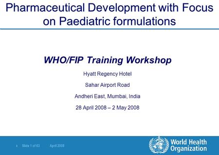 | Slide 1 of 63 April 2008 Pharmaceutical Development with Focus on Paediatric formulations WHO/FIP Training Workshop Hyatt Regency Hotel Sahar Airport.