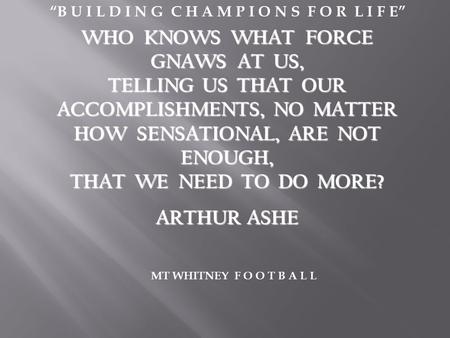 WHO KNOWS WHAT FORCE GNAWS AT US, TELLING US THAT OUR ACCOMPLISHMENTS, NO MATTER HOW SENSATIONAL, ARE NOT ENOUGH, THAT WE NEED TO DO MORE? ARTHUR ASHE.