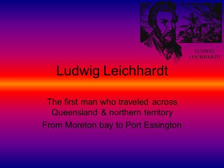 Ludwig Leichhardt The first man who traveled across Queensland & northern territory From Moreton bay to Port Essington.