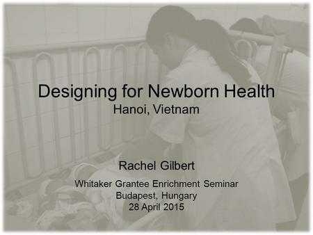 Designing for Newborn Health Hanoi, Vietnam Rachel Gilbert Whitaker Grantee Enrichment Seminar Budapest, Hungary 28 April 2015.