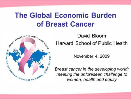 The Global Economic Burden of Breast Cancer David Bloom Harvard School of Public Health November 4, 2009 Breast cancer in the developing world: meeting.