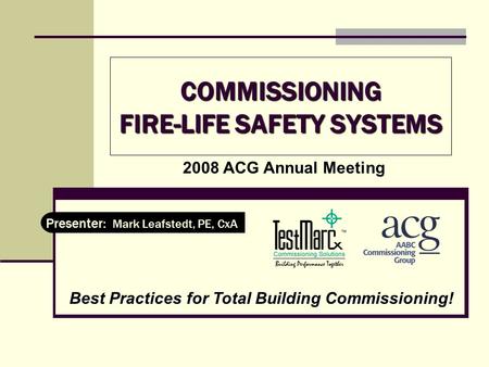 COMMISSIONING FIRE-LIFE SAFETY SYSTEMS Presenter: Mark Leafstedt, PE, CxA 2008 ACG Annual Meeting Best Practices for Total Building Commissioning!