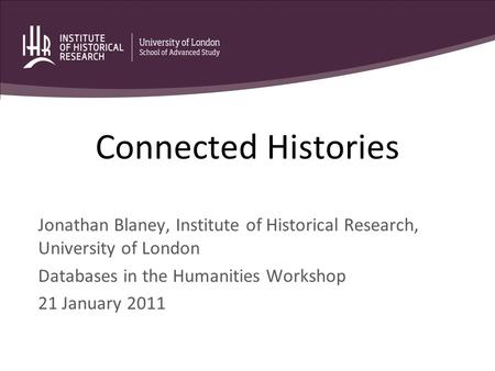 Connected Histories Jonathan Blaney, Institute of Historical Research, University of London Databases in the Humanities Workshop 21 January 2011.