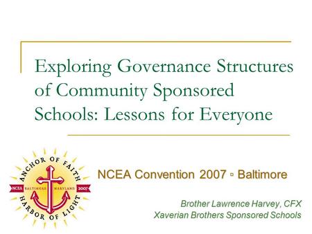 Exploring Governance Structures of Community Sponsored Schools: Lessons for Everyone NCEA Convention 2007 ▫ Baltimore Brother Lawrence Harvey, CFX Xaverian.