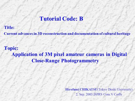 Hirofumi CHIKATSU(Tokyo Denki University) 2, Sep. 2003 ISPRS Com.V Corfu Tutorial Code: B Title: Current advances in 3D reconstruction and documentation.