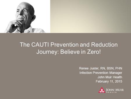 The CAUTI Prevention and Reduction Journey: Believe in Zero! Renee Juster, RN, BSN, PHN Infection Prevention Manager John Muir Health February 11, 2015.