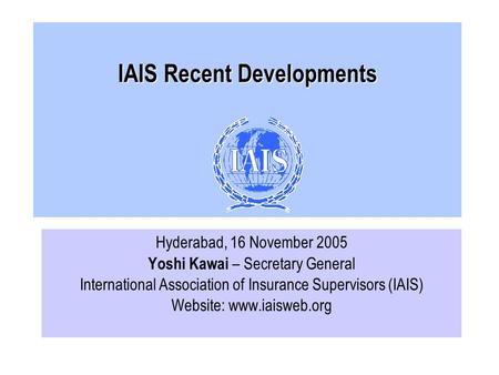 IAIS Recent Developments Hyderabad, 16 November 2005 Yoshi Kawai – Secretary General International Association of Insurance Supervisors (IAIS) Website: