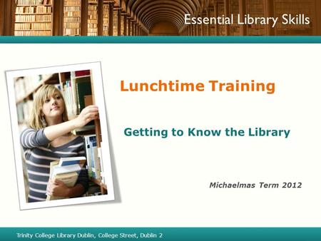 Essential Library Skills Lunchtime Training Getting to Know the Library Michaelmas Term 2012 Trinity College Library Dublin, College Street, Dublin 2.