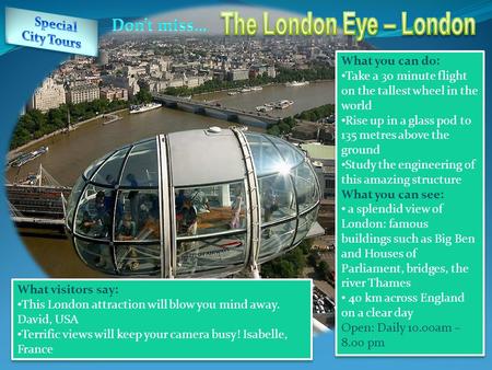 What you can do: Take a 30 minute flight on the tallest wheel in the world Rise up in a glass pod to 135 metres above the ground Study the engineering.