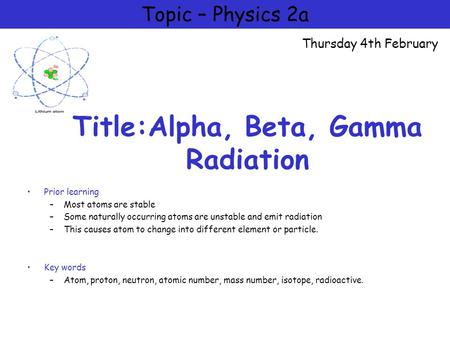 Title:Alpha, Beta, Gamma Radiation Prior learning –Most atoms are stable –Some naturally occurring atoms are unstable and emit radiation –This causes atom.