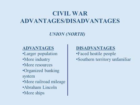 CIVIL WAR ADVANTAGES/DISADVANTAGES UNION (NORTH) ADVANTAGES Larger population More industry More resources Organized banking system More railroad mileage.