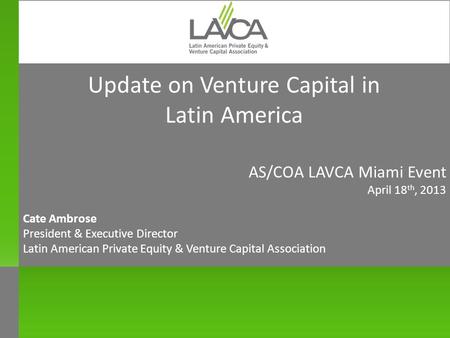 Update on Venture Capital in Latin America AS/COA LAVCA Miami Event April 18 th, 2013 Cate Ambrose President & Executive Director Latin American Private.