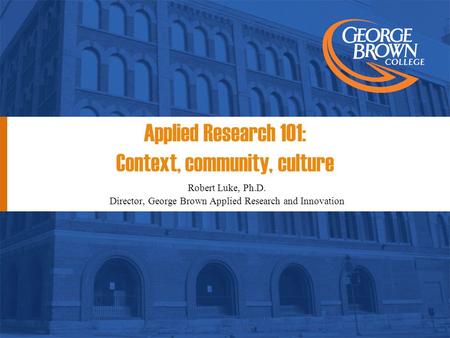 Applied Research 101: Context, community, culture Robert Luke, Ph.D. Director, George Brown Applied Research and Innovation.