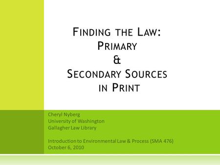 Cheryl Nyberg University of Washington Gallagher Law Library Introduction to Environmental Law & Process (SMA 476) October 6, 2010 F INDING THE L AW :