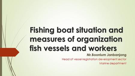 Fishing boat situation and measures of organization fish vessels and workers Mr.Boonlum Janbanjong Head of vessel registration development sector Marine.