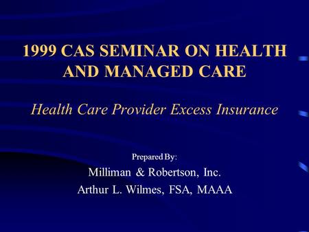 1999 CAS SEMINAR ON HEALTH AND MANAGED CARE Health Care Provider Excess Insurance Prepared By: Milliman & Robertson, Inc. Arthur L. Wilmes, FSA, MAAA This.