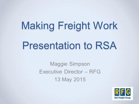 Making Freight Work Presentation to RSA Maggie Simpson Executive Director – RFG 13 May 2015.