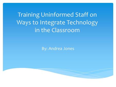 Training Uninformed Staff on Ways to Integrate Technology in the Classroom By: Andrea Jones.