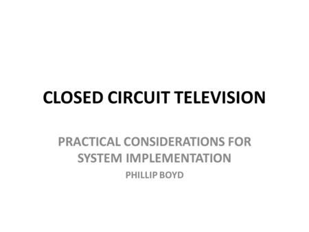 CLOSED CIRCUIT TELEVISION PRACTICAL CONSIDERATIONS FOR SYSTEM IMPLEMENTATION PHILLIP BOYD.