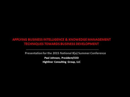 APPLYING BUSINESS INTELLIGENCE & KNOWEDGE MANAGEMENT TECHNIQUES TOWARDS BUSINESS DEVELOPMENT Paul Johnson, President/CEO Highliner Consulting Group, LLC.