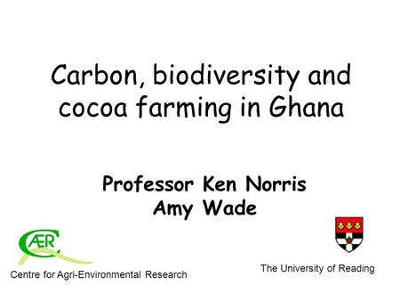 Carbon, biodiversity and cocoa farming in Ghana Professor Ken Norris Amy Wade Centre for Agri-Environmental Research The University of Reading.