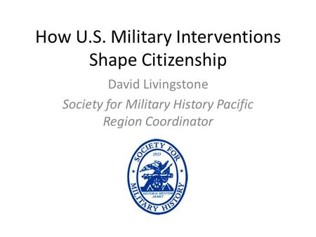 How U.S. Military Interventions Shape Citizenship David Livingstone Society for Military History Pacific Region Coordinator.