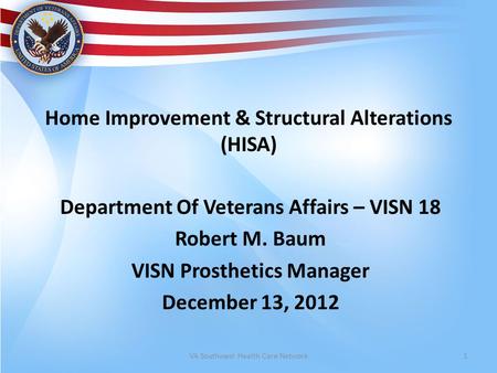 Home Improvement & Structural Alterations (HISA) Department Of Veterans Affairs – VISN 18 Robert M. Baum VISN Prosthetics Manager December 13, 2012 VA.