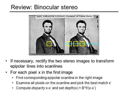 Review: Binocular stereo If necessary, rectify the two stereo images to transform epipolar lines into scanlines For each pixel x in the first image Find.