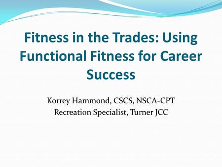 Fitness in the Trades: Using Functional Fitness for Career Success Korrey Hammond, CSCS, NSCA-CPT Recreation Specialist, Turner JCC.