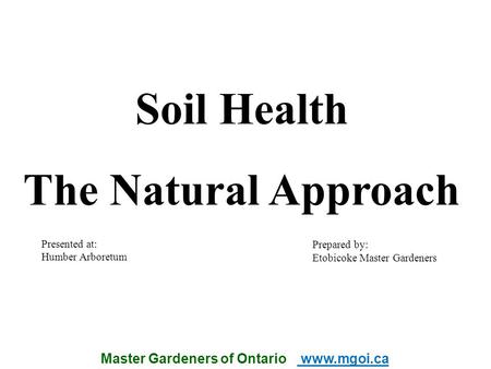 Master Gardeners of Ontario www.mgoi.ca Soil Health The Natural Approach Prepared by: Etobicoke Master Gardeners Presented at: Humber Arboretum.