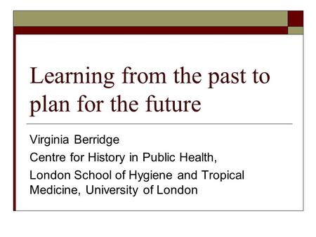 Learning from the past to plan for the future Virginia Berridge Centre for History in Public Health, London School of Hygiene and Tropical Medicine, University.