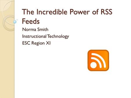 The Incredible Power of RSS Feeds Norma Smith Instructional Technology ESC Region XI.