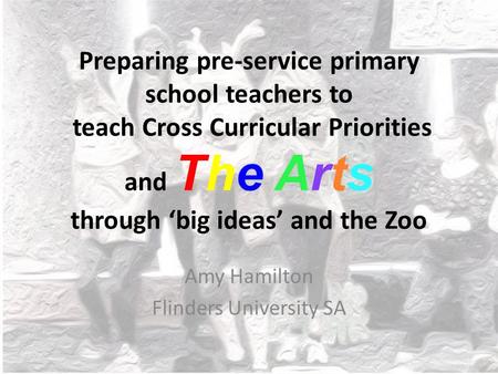 Preparing pre-service primary school teachers to teach Cross Curricular Priorities and The Arts through ‘big ideas’ and the Zoo Amy Hamilton Flinders University.