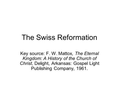 The Swiss Reformation Key source: F. W. Mattox, The Eternal Kingdom: A History of the Church of Christ, Delight, Arkansas: Gospel Light Publishing Company,