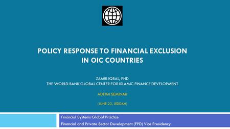 POLICY RESPONSE TO FINANCIAL EXCLUSION IN OIC COUNTRIES ZAMIR IQBAL, PHD THE WORLD BANK GLOBAL CENTER FOR ISLAMIC FINANCE DEVELOPMENT ADFIMI SEMINAR (JUNE.