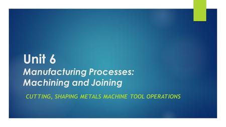 Unit 6 Manufacturing Processes: Machining and Joining CUTTING, SHAPING METALS MACHINE TOOL OPERATIONS.