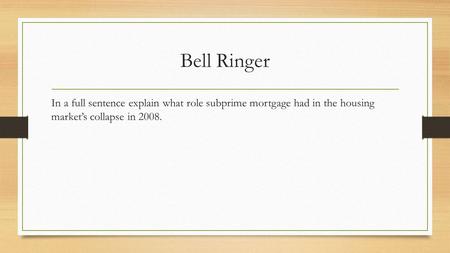 Bell Ringer In a full sentence explain what role subprime mortgage had in the housing market’s collapse in 2008.