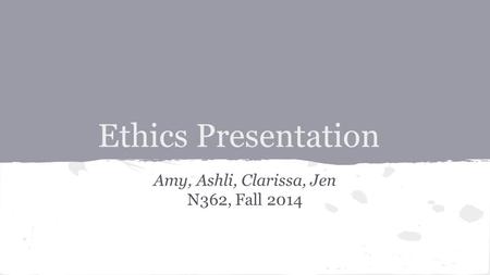 Ethics Presentation Amy, Ashli, Clarissa, Jen N362, Fall 2014.