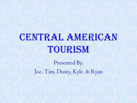 CENTRAL AMERICAN TOURISM Presented By: Joe, Tim, Dusty, Kyle, & Ryan.