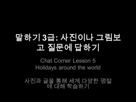 말하기 3 급 : 사진이나 그림보 고 질문에 답하기 Chat Corner Lesson 5 Holidays around the world 사진과 글을 통해 세계 다양한 명절 에 대해 학습하기.