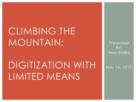 Presented By: Sara Kiszka May 16, 2015 CLIMBING THE MOUNTAIN: DIGITIZATION WITH LIMITED MEANS.