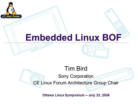 Embedded Linux BOF Tim Bird Sony Corporation CE Linux Forum Architecture Group Chair Ottawa Linux Symposium – July 23, 2008.