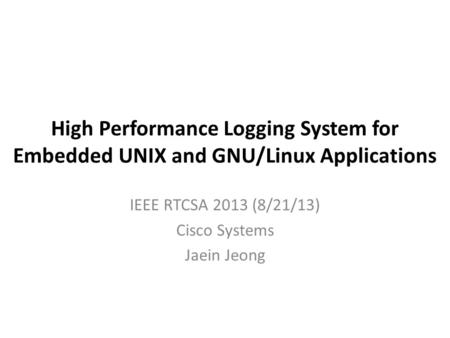 High Performance Logging System for Embedded UNIX and GNU/Linux Applications IEEE RTCSA 2013 (8/21/13) Cisco Systems Jaein Jeong.