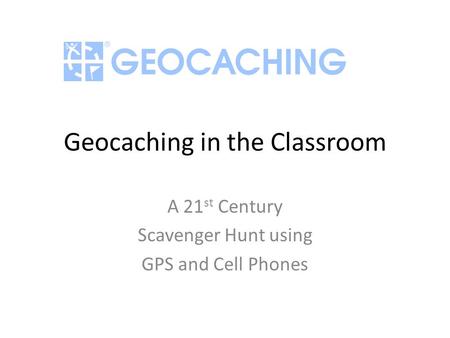 Geocaching in the Classroom A 21 st Century Scavenger Hunt using GPS and Cell Phones.