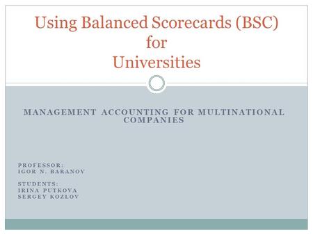 MANAGEMENT ACCOUNTING FOR MULTINATIONAL COMPANIES PROFESSOR: IGOR N. BARANOV STUDENTS: IRINA PUTKOVA SERGEY KOZLOV Using Balanced Scorecards (BSC) for.