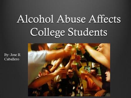 Alcohol Abuse Affects College Students By: Jose R Caballero.