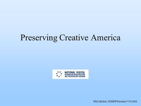 Phil Michel, NDIIPP Partners 7/9/2008 Preserving Creative America.